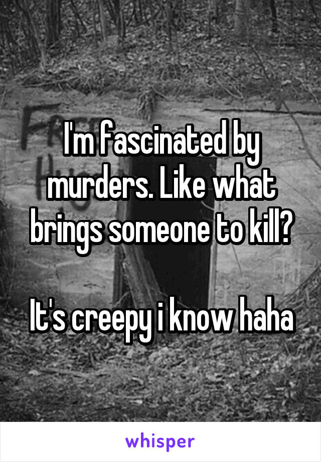 I'm fascinated by murders. Like what brings someone to kill?

It's creepy i know haha