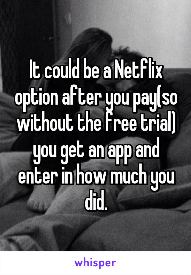 It could be a Netflix option after you pay(so without the free trial) you get an app and enter in how much you did.