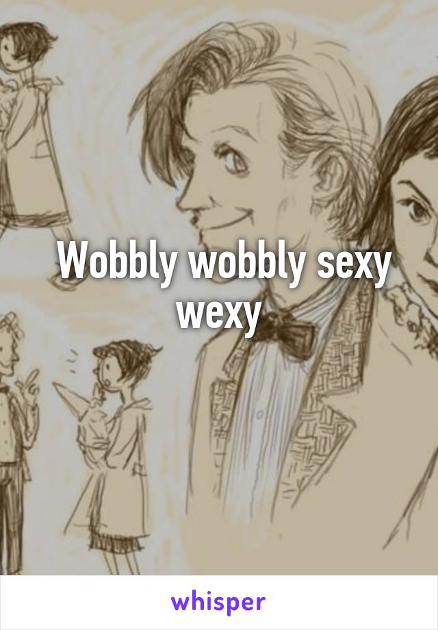  Wobbly wobbly sexy wexy
