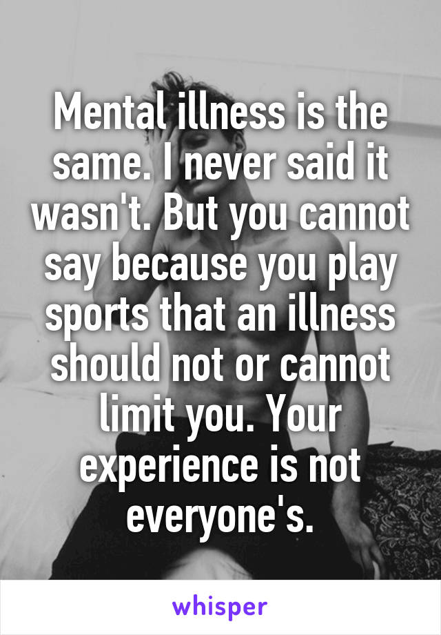 Mental illness is the same. I never said it wasn't. But you cannot say because you play sports that an illness should not or cannot limit you. Your experience is not everyone's.