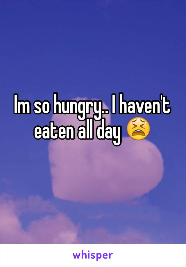 Im so hungry.. I haven't eaten all day 😫