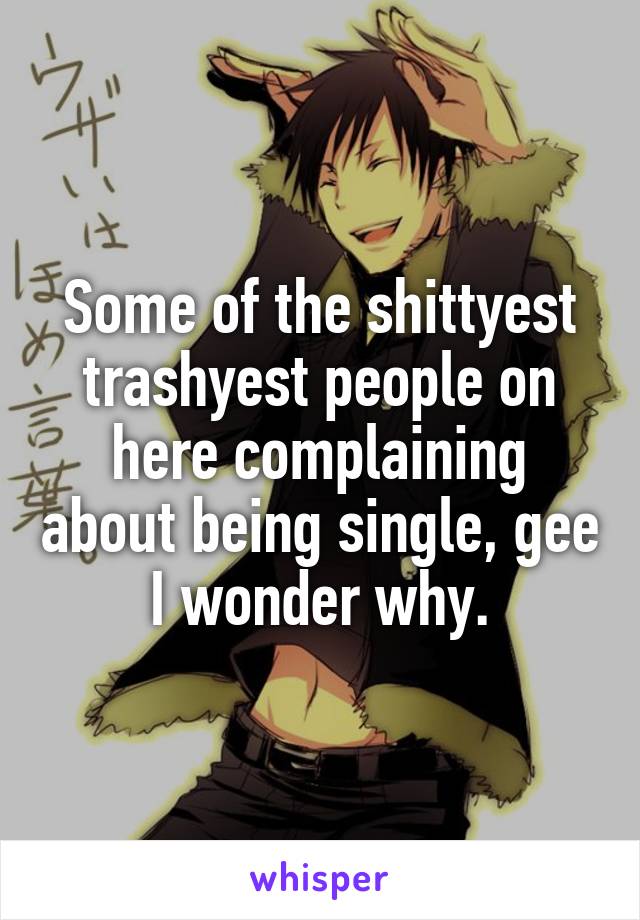 Some of the shittyest trashyest people on here complaining about being single, gee I wonder why.