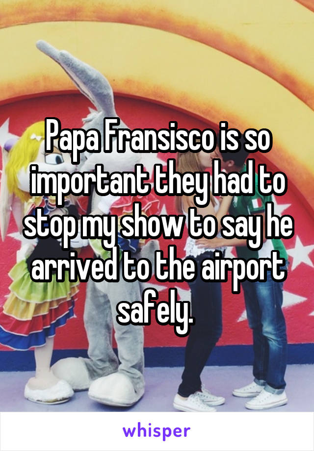 Papa Fransisco is so important they had to stop my show to say he arrived to the airport safely. 