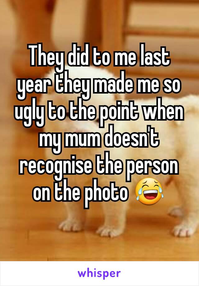 They did to me last year they made me so ugly to the point when my mum doesn't recognise the person on the photo 😂