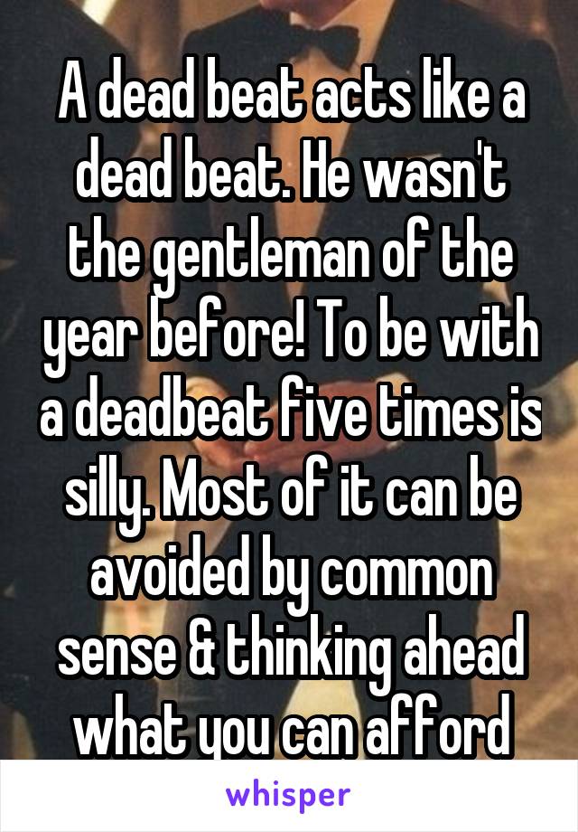 A dead beat acts like a dead beat. He wasn't the gentleman of the year before! To be with a deadbeat five times is silly. Most of it can be avoided by common sense & thinking ahead what you can afford