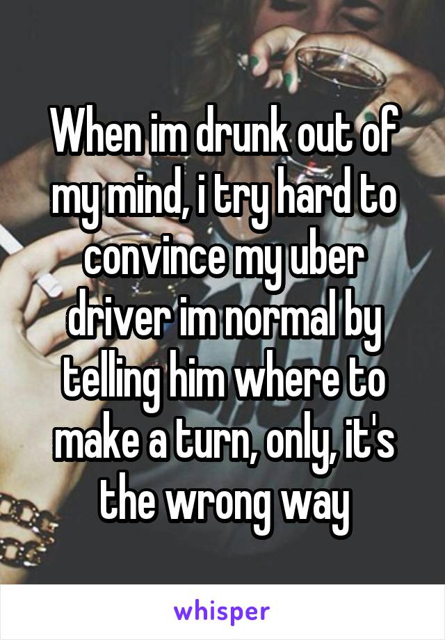 When im drunk out of my mind, i try hard to convince my uber driver im normal by telling him where to make a turn, only, it's the wrong way