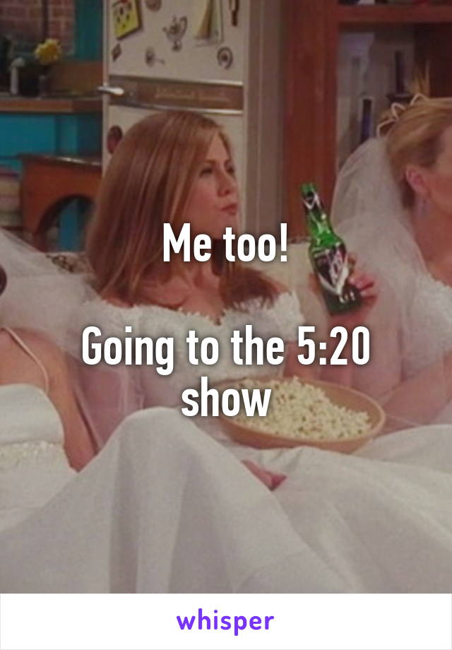Me too!

Going to the 5:20 show