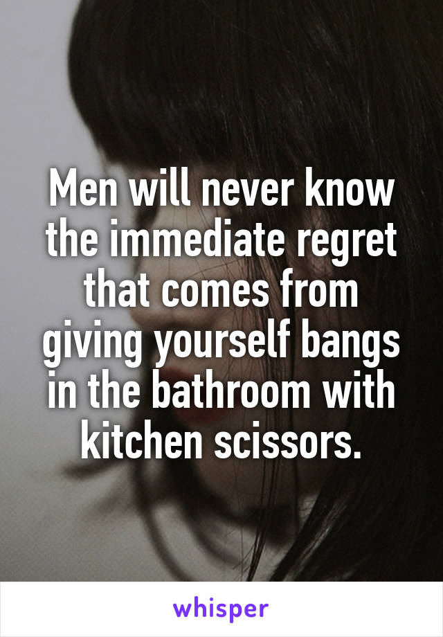 Men will never know the immediate regret that comes from giving yourself bangs in the bathroom with kitchen scissors.