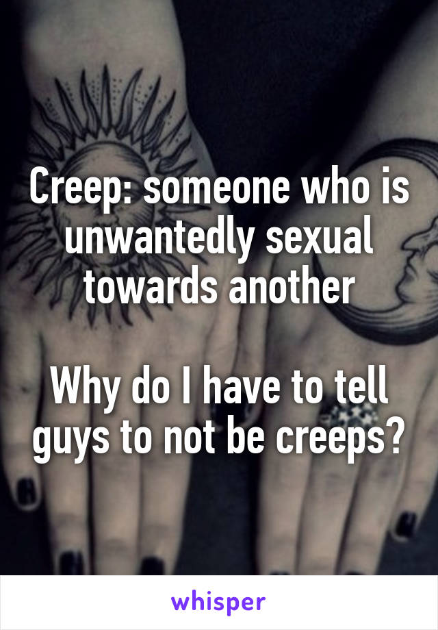 Creep: someone who is unwantedly sexual towards another

Why do I have to tell guys to not be creeps?