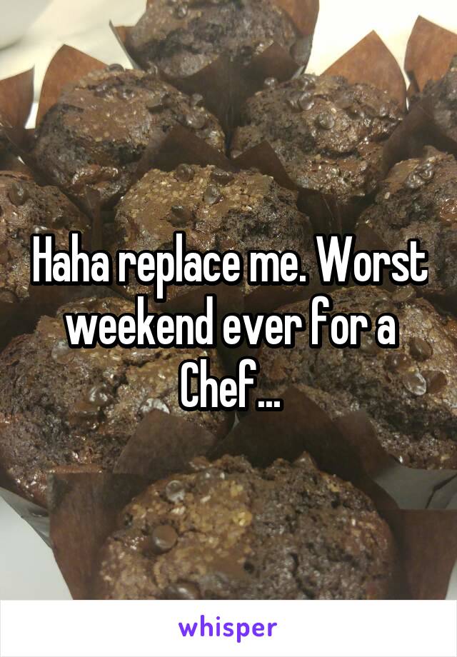 Haha replace me. Worst weekend ever for a Chef...