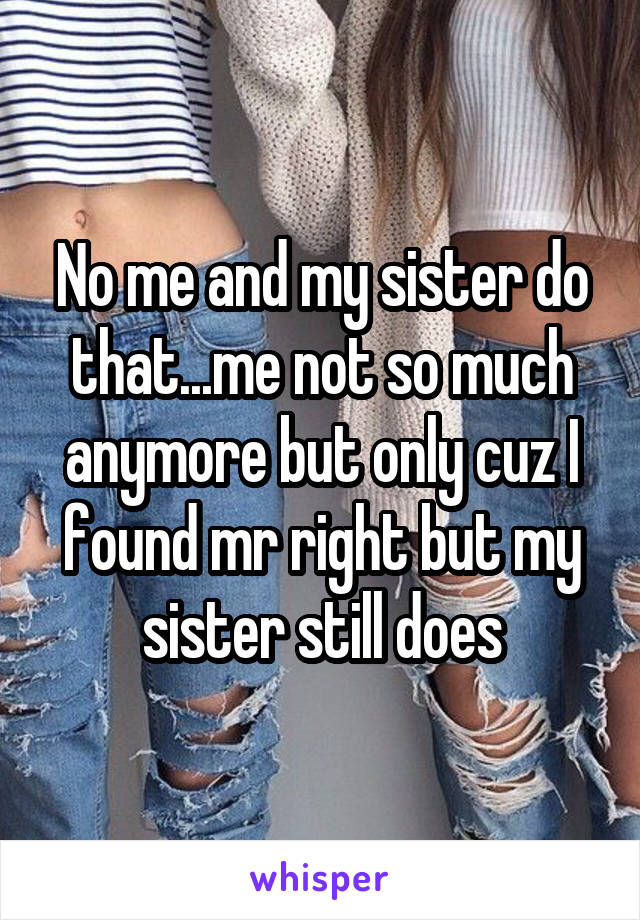 No me and my sister do that...me not so much anymore but only cuz I found mr right but my sister still does