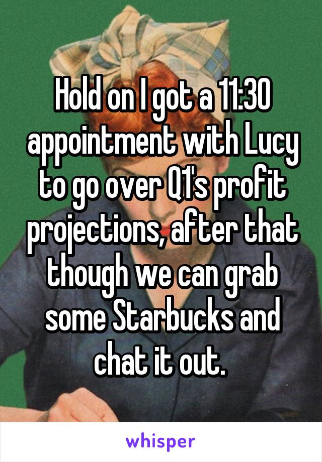Hold on I got a 11:30 appointment with Lucy to go over Q1's profit projections, after that though we can grab some Starbucks and chat it out. 