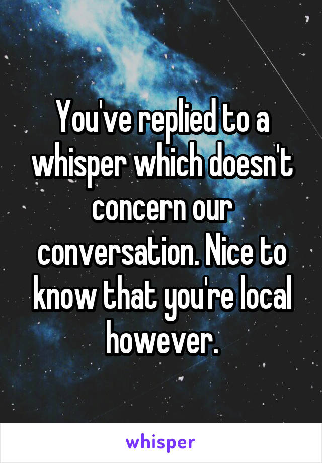 You've replied to a whisper which doesn't concern our conversation. Nice to know that you're local however.