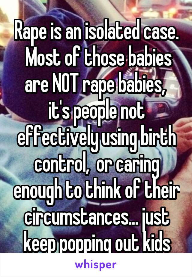 Rape is an isolated case.  Most of those babies are NOT rape babies,  it's people not effectively using birth control,  or caring enough to think of their circumstances... just keep popping out kids