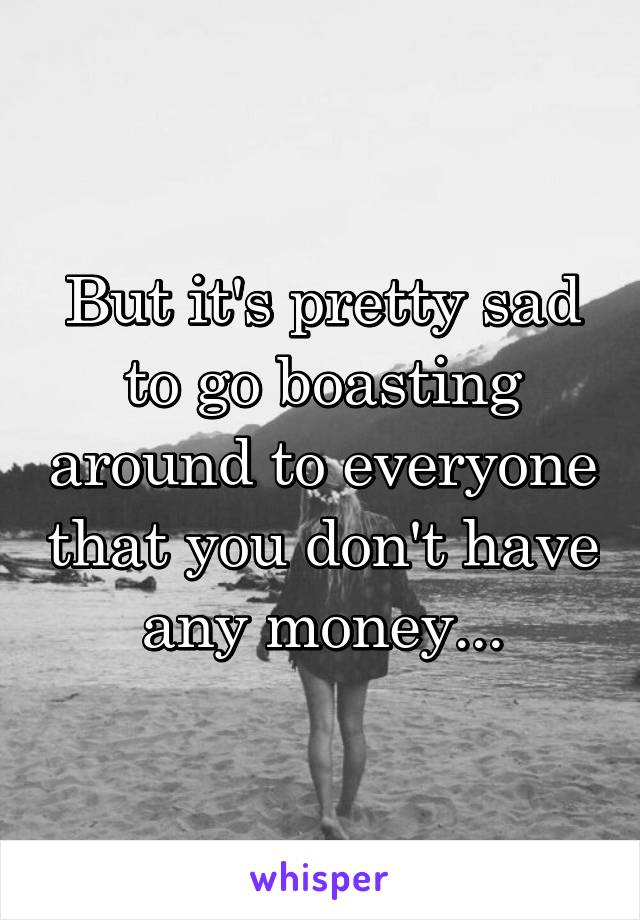 But it's pretty sad to go boasting around to everyone that you don't have any money...