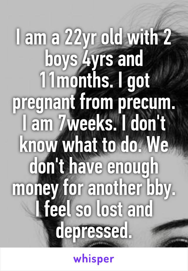 I am a 22yr old with 2 boys 4yrs and 11months. I got pregnant from precum. I am 7weeks. I don't know what to do. We don't have enough money for another bby. I feel so lost and depressed.