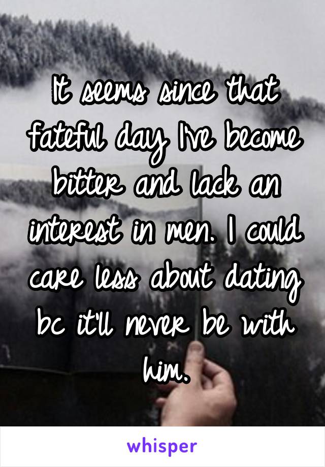 It seems since that fateful day I've become bitter and lack an interest in men. I could care less about dating bc it'll never be with him.