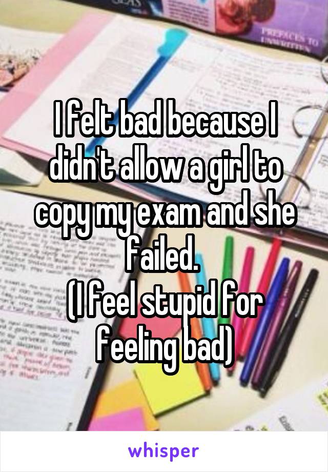 I felt bad because I didn't allow a girl to copy my exam and she failed. 
(I feel stupid for feeling bad)