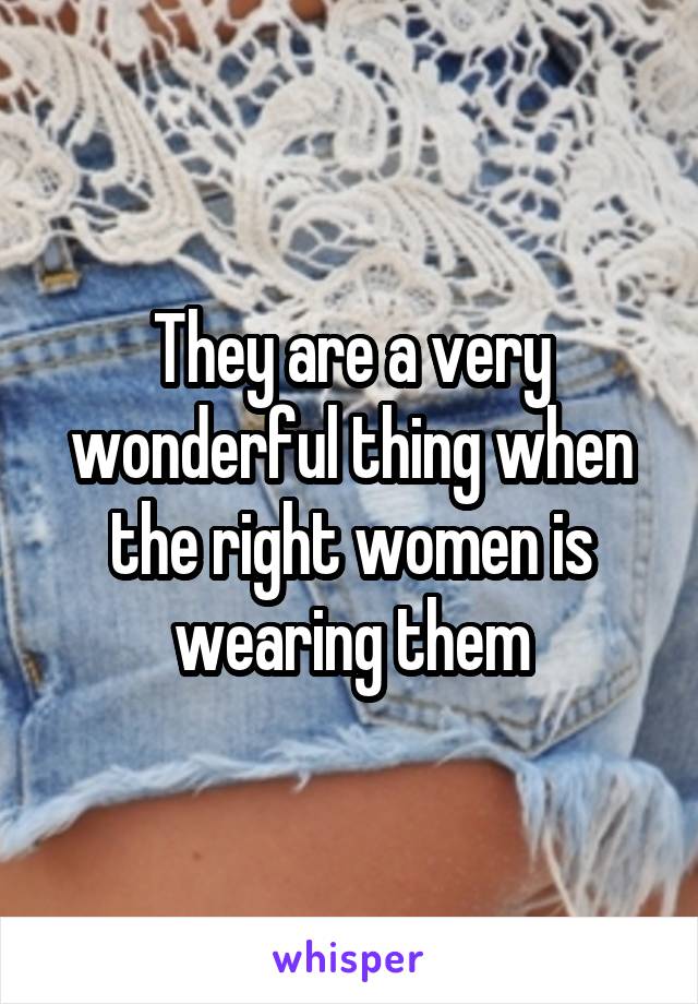 They are a very wonderful thing when the right women is wearing them
