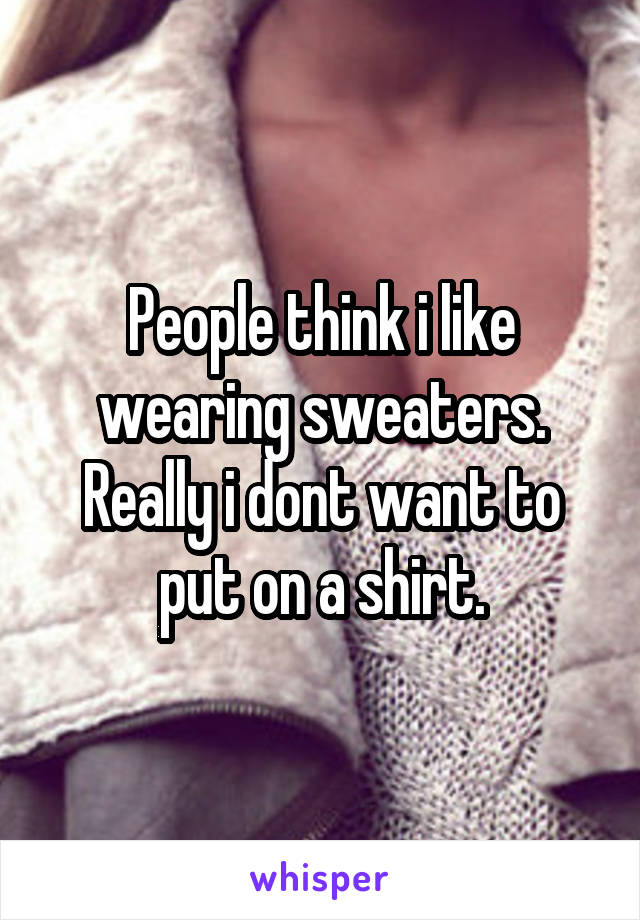 People think i like wearing sweaters. Really i dont want to put on a shirt.