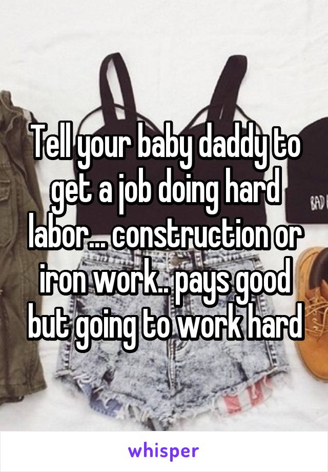 Tell your baby daddy to get a job doing hard labor... construction or iron work.. pays good but going to work hard