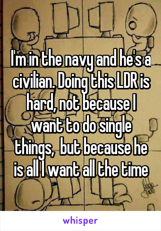 I'm in the navy and he's a civilian. Doing this LDR is hard, not because I want to do single things,  but because he is all I want all the time
