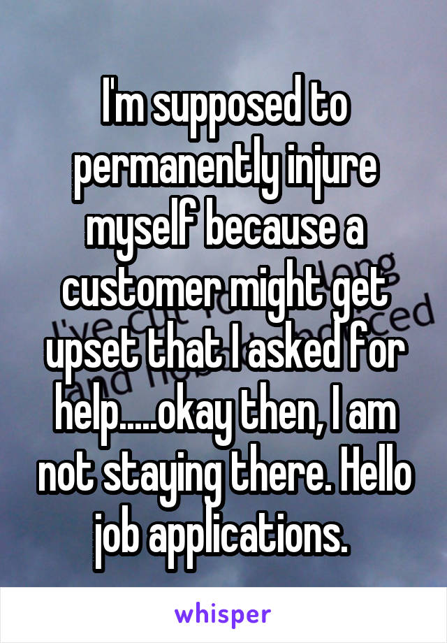 I'm supposed to permanently injure myself because a customer might get upset that I asked for help.....okay then, I am not staying there. Hello job applications. 