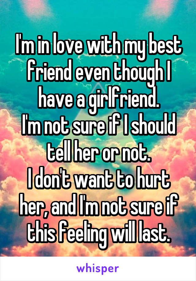 I'm in love with my best friend even though I have a girlfriend.
I'm not sure if I should tell her or not.
I don't want to hurt her, and I'm not sure if this feeling will last.