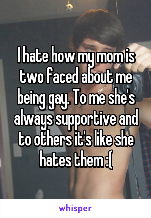 I hate how my mom is two faced about me being gay. To me she's always supportive and to others it's like she hates them :(