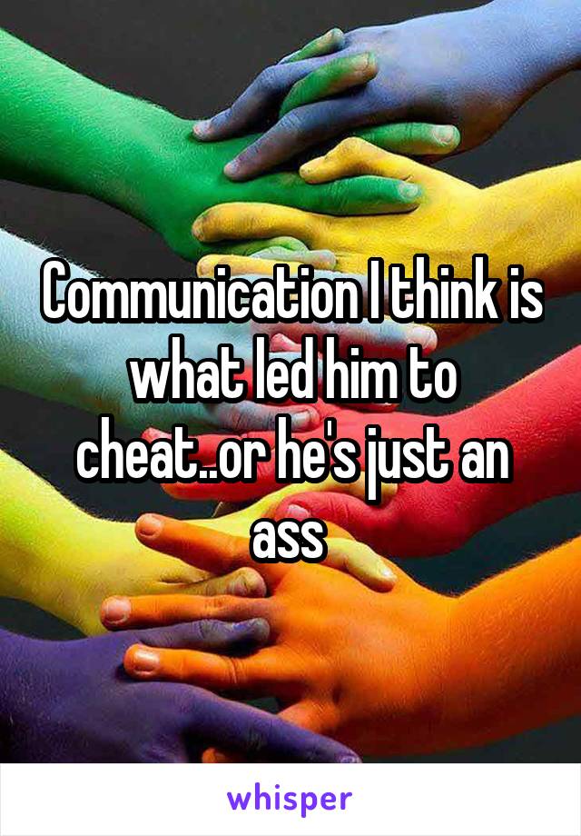 Communication I think is what led him to cheat..or he's just an ass 