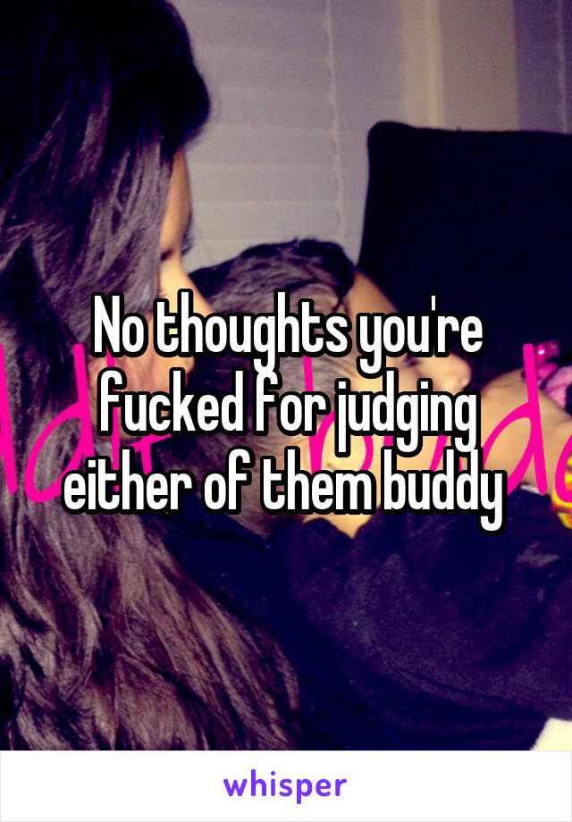 No thoughts you're fucked for judging either of them buddy 