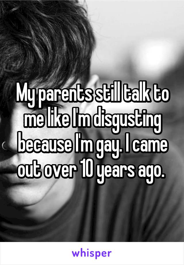 My parents still talk to me like I'm disgusting because I'm gay. I came out over 10 years ago. 