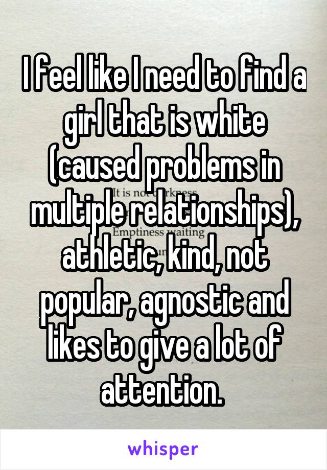 I feel like I need to find a girl that is white (caused problems in multiple relationships), athletic, kind, not popular, agnostic and likes to give a lot of attention. 