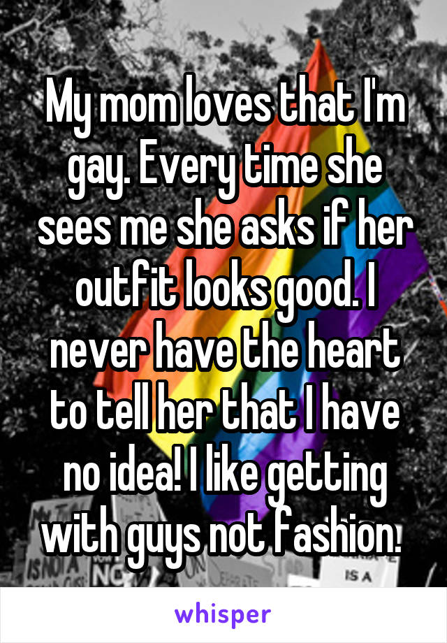 My mom loves that I'm gay. Every time she sees me she asks if her outfit looks good. I never have the heart to tell her that I have no idea! I like getting with guys not fashion. 
