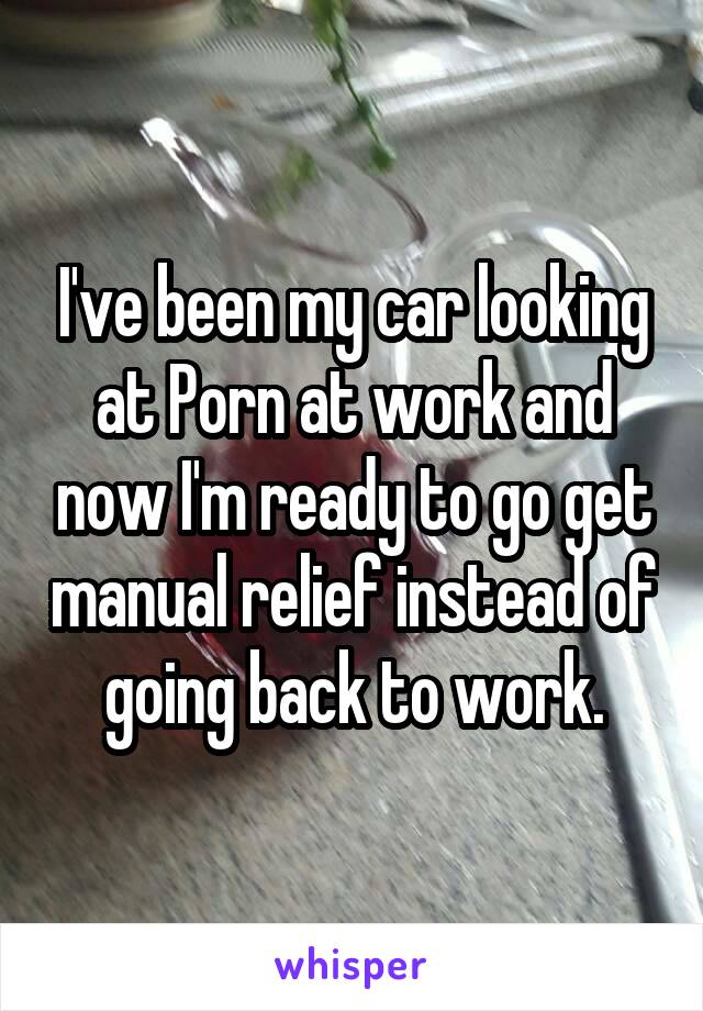 I've been my car looking at Porn at work and now I'm ready to go get manual relief instead of going back to work.