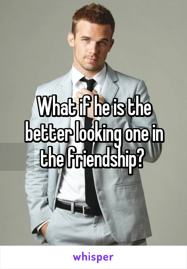 What if he is the better looking one in the friendship? 