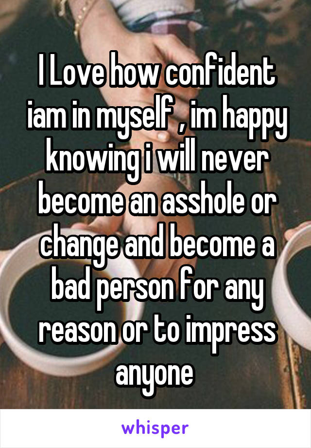 I Love how confident iam in myself , im happy knowing i will never become an asshole or change and become a bad person for any reason or to impress anyone 