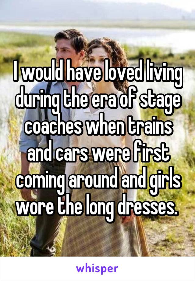 I would have loved living during the era of stage coaches when trains and cars were first coming around and girls wore the long dresses. 