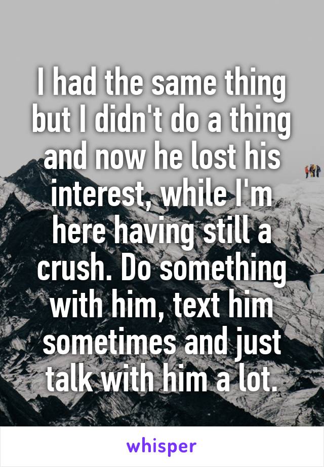 I had the same thing but I didn't do a thing and now he lost his interest, while I'm here having still a crush. Do something with him, text him sometimes and just talk with him a lot.