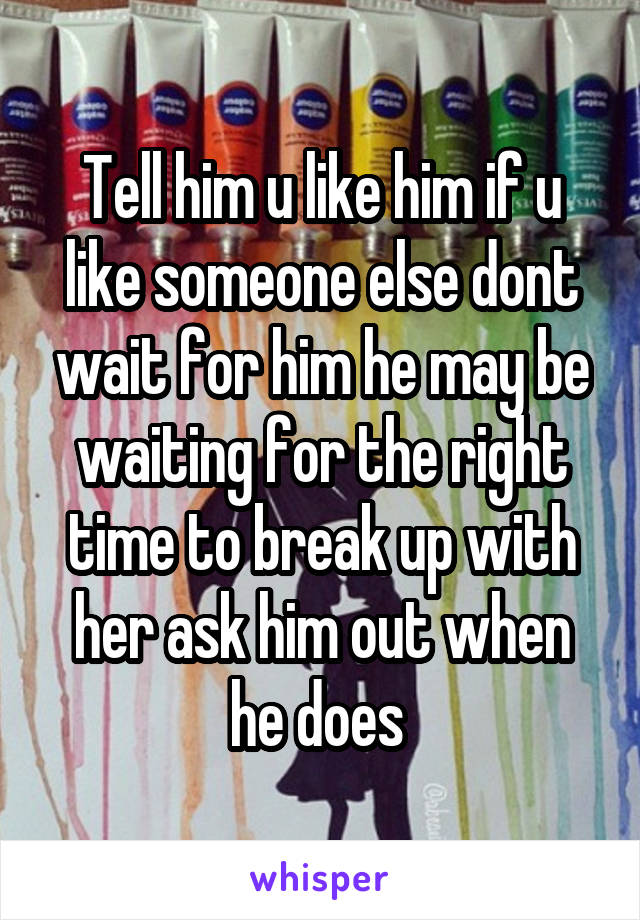 Tell him u like him if u like someone else dont wait for him he may be waiting for the right time to break up with her ask him out when he does 