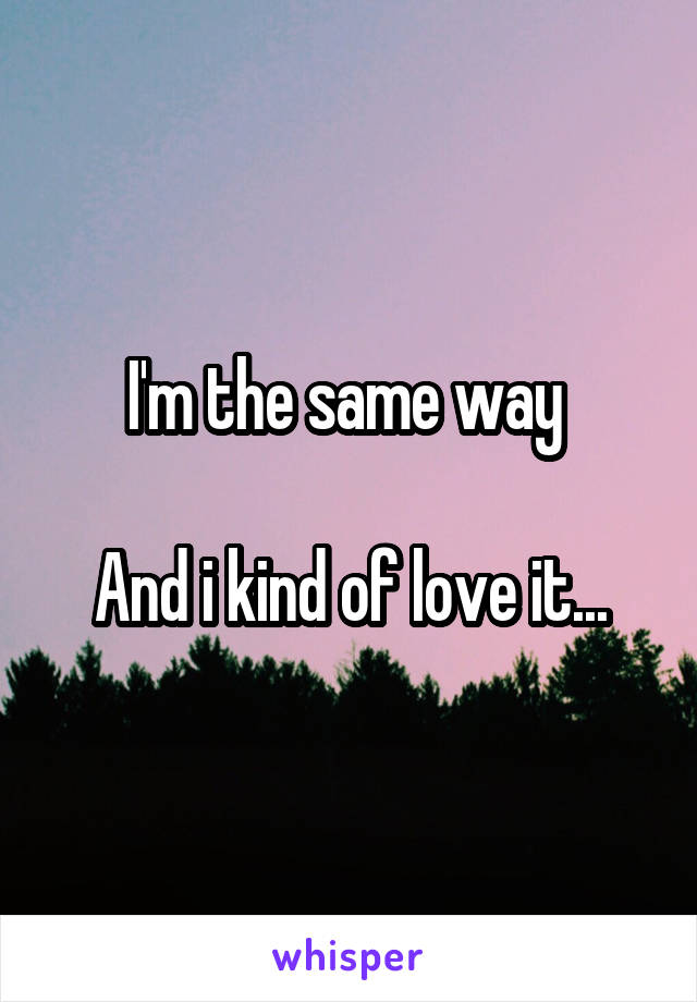 I'm the same way 

And i kind of love it...
