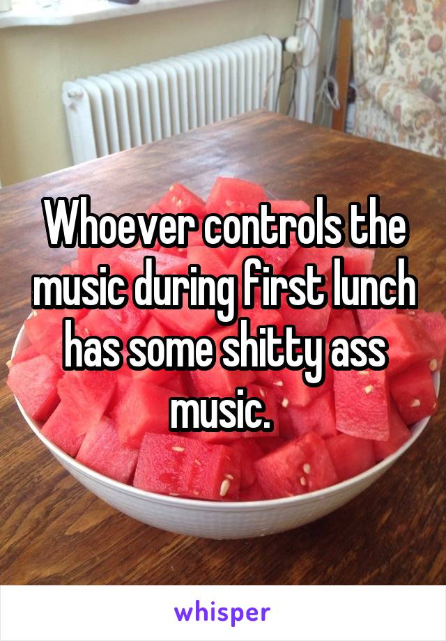 Whoever controls the music during first lunch has some shitty ass music. 