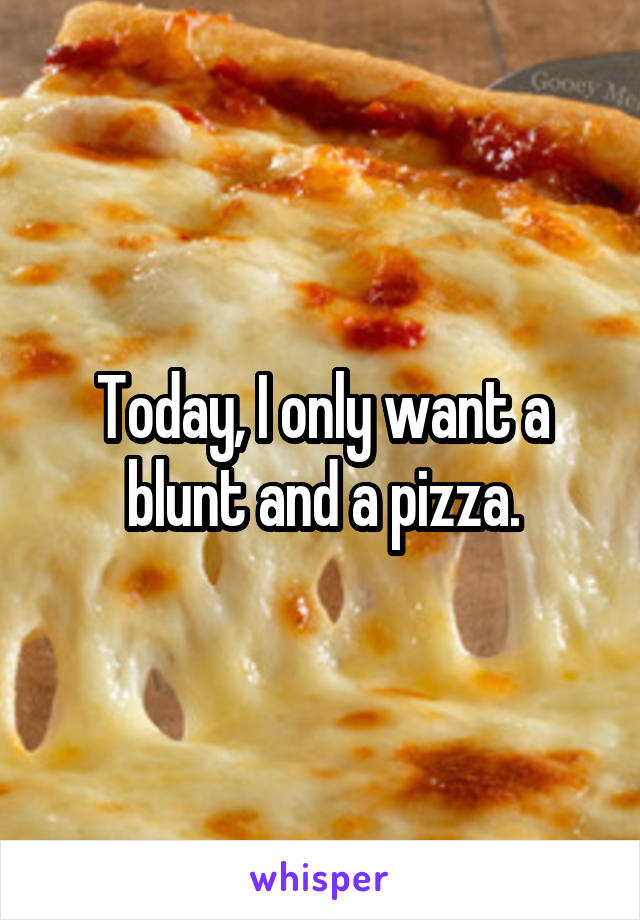 Today, I only want a blunt and a pizza.