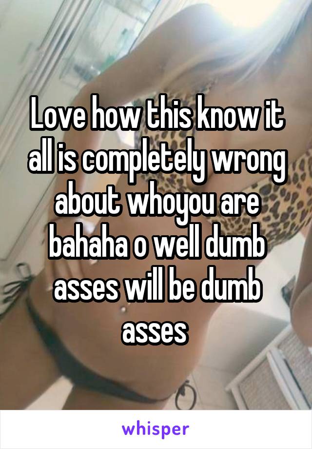 Love how this know it all is completely wrong about whoyou are bahaha o well dumb asses will be dumb asses 
