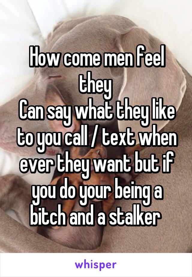 How come men feel they 
Can say what they like to you call / text when ever they want but if you do your being a bitch and a stalker 