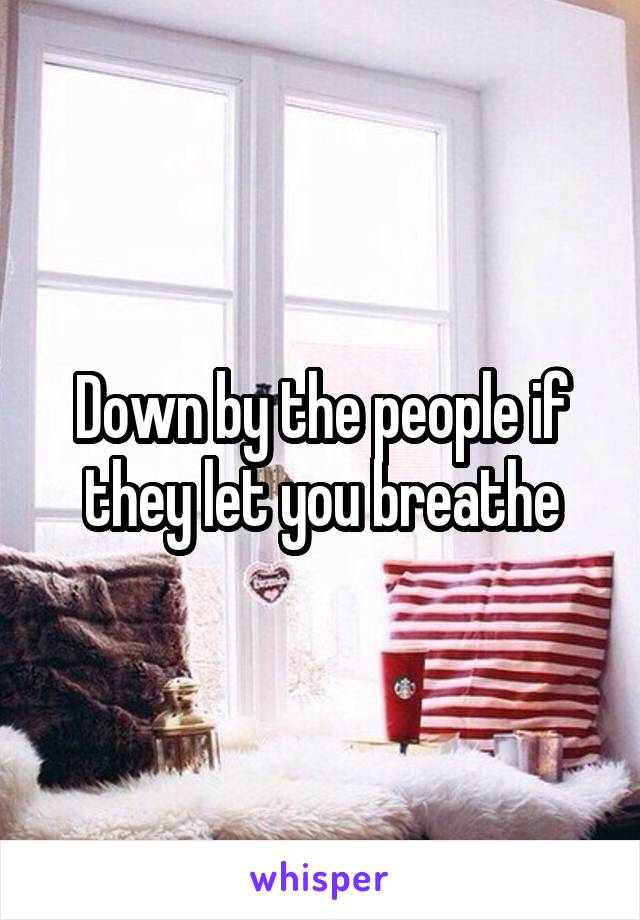 Down by the people if they let you breathe