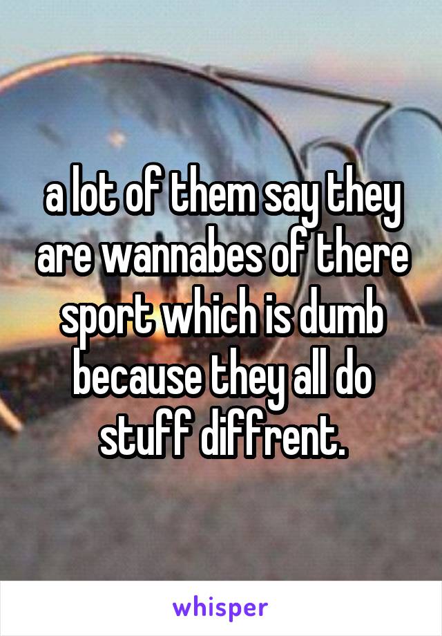 a lot of them say they are wannabes of there sport which is dumb because they all do stuff diffrent.