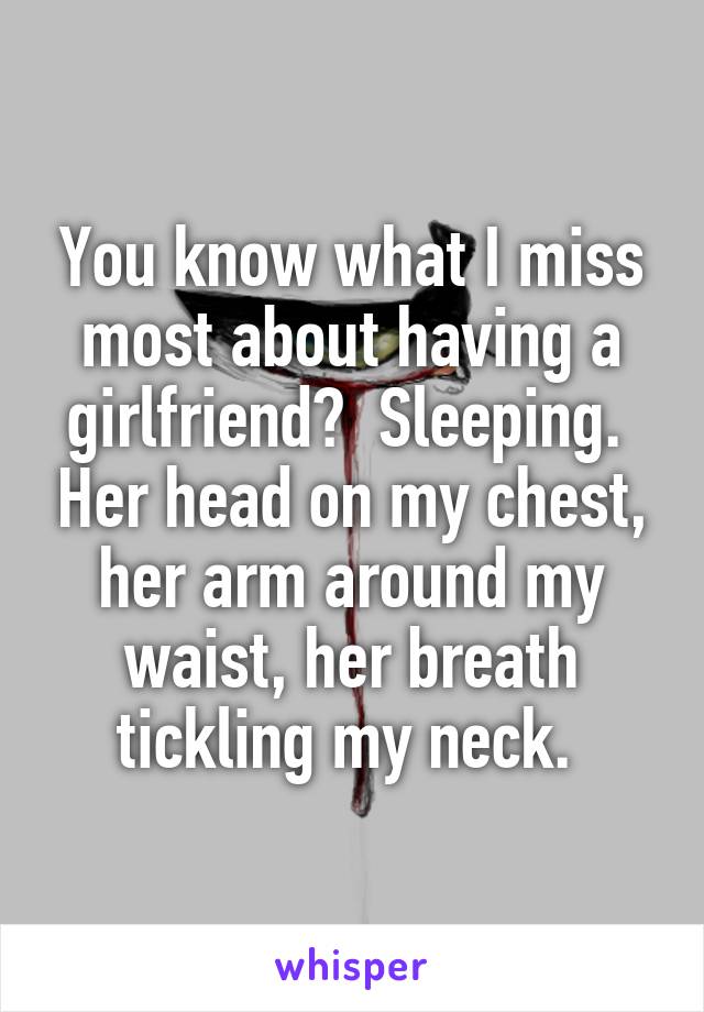 You know what I miss most about having a girlfriend?  Sleeping.  Her head on my chest, her arm around my waist, her breath tickling my neck. 