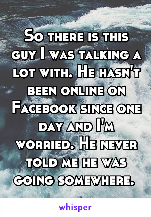 So there is this guy I was talking a lot with. He hasn't been online on Facebook since one day and I'm worried. He never told me he was going somewhere. 
