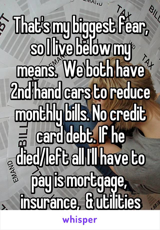 That's my biggest fear, so I live below my means.  We both have 2nd hand cars to reduce monthly bills. No credit card debt. If he died/left all I'll have to pay is mortgage,  insurance,  & utilities